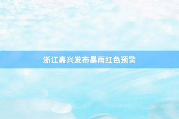 浙江嘉兴发布暴雨红色预警