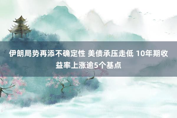 伊朗局势再添不确定性 美债承压走低 10年期收益率上涨逾5个基点