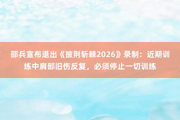 邵兵宣布退出《披荆斩棘2026》录制：近期训练中肩部旧伤反复，必须停止一切训练