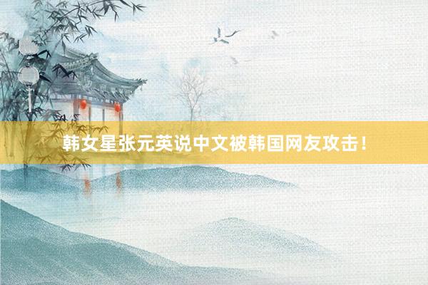韩女星张元英说中文被韩国网友攻击！
