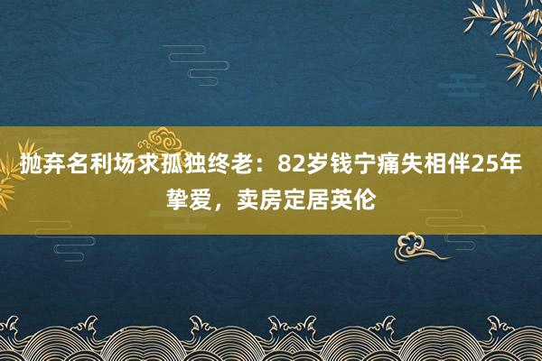 抛弃名利场求孤独终老：82岁钱宁痛失相伴25年挚爱，卖房定居英伦