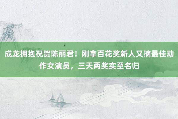 成龙拥抱祝贺陈丽君！刚拿百花奖新人又摘最佳动作女演员，三天两奖实至名归