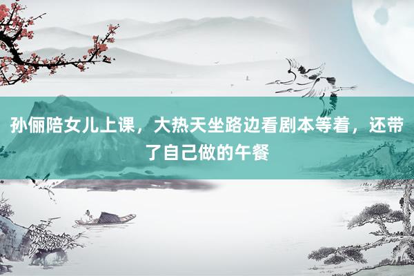 孙俪陪女儿上课，大热天坐路边看剧本等着，还带了自己做的午餐