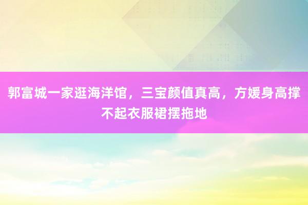 郭富城一家逛海洋馆，三宝颜值真高，方媛身高撑不起衣服裙摆拖地