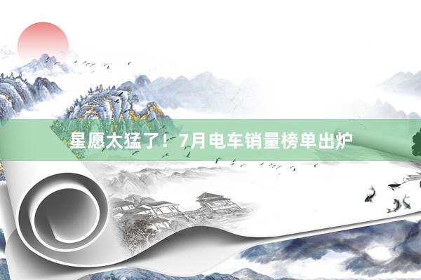 星愿太猛了！7月电车销量榜单出炉