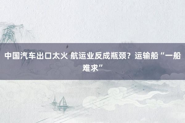 中国汽车出口太火 航运业反成瓶颈？运输船“一船难求”
