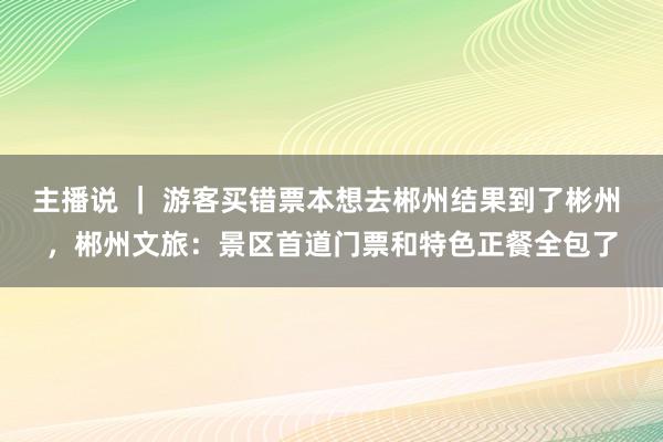 主播说 ｜ 游客买错票本想去郴州结果到了彬州 ，郴州文旅：景区首道门票和特色正餐全包了