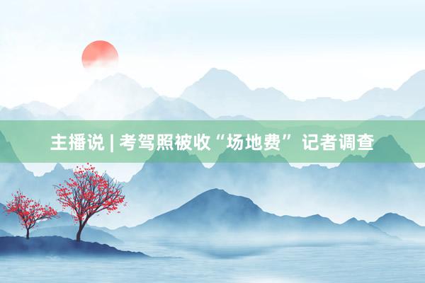 主播说 | 考驾照被收“场地费” 记者调查