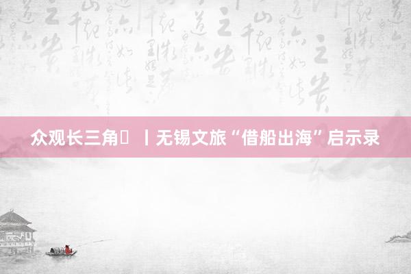 众观长三角⑱丨无锡文旅“借船出海”启示录