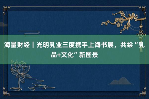 海量财经｜光明乳业三度携手上海书展，共绘“乳品+文化”新图景