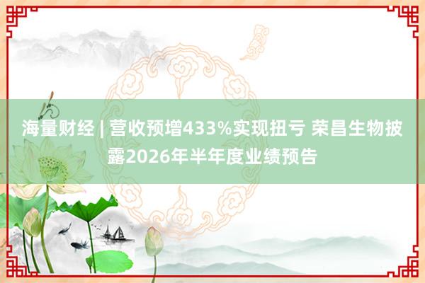海量财经 | 营收预增433%实现扭亏 荣昌生物披露2026年半年度业绩预告