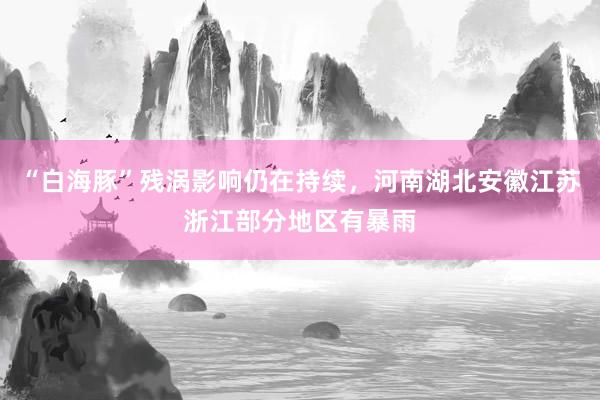 “白海豚”残涡影响仍在持续，河南湖北安徽江苏浙江部分地区有暴雨