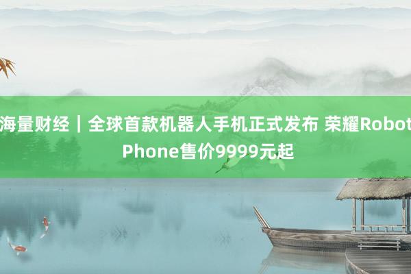海量财经｜全球首款机器人手机正式发布 荣耀Robot Phone售价9999元起