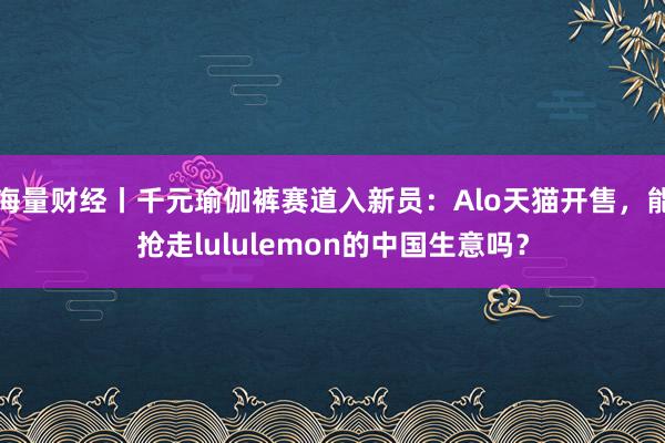 海量财经丨千元瑜伽裤赛道入新员：Alo天猫开售，能抢走lululemon的中国生意吗？