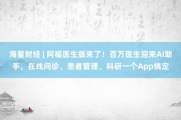 海量财经 | 阿福医生版来了！百万医生迎来AI助手，在线问诊、患者管理、科研一个App搞定
