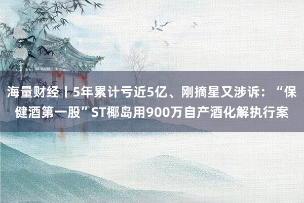 海量财经丨5年累计亏近5亿、刚摘星又涉诉：“保健酒第一股”ST椰岛用900万自产酒化解执行案