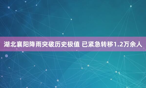 湖北襄阳降雨突破历史极值 已紧急转移1.2万余人