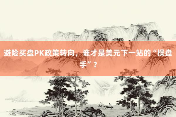 避险买盘PK政策转向，谁才是美元下一站的“操盘手”？