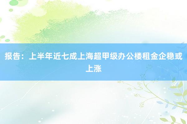 报告：上半年近七成上海超甲级办公楼租金企稳或上涨