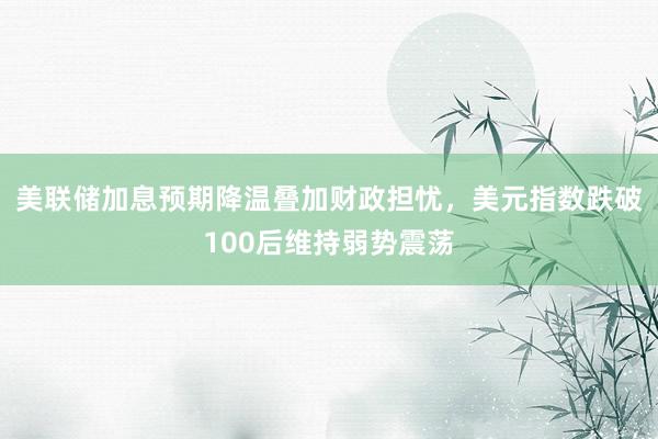 美联储加息预期降温叠加财政担忧，美元指数跌破100后维持弱势震荡