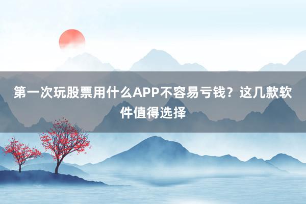 第一次玩股票用什么APP不容易亏钱？这几款软件值得选择
