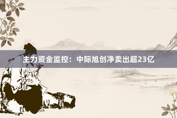 主力资金监控：中际旭创净卖出超23亿