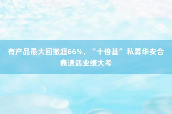 有产品最大回撤超66%，“十倍基” 私募华安合鑫遭遇业绩大考