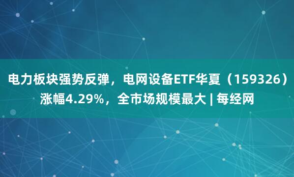 电力板块强势反弹，电网设备ETF华夏（159326）涨幅4.29%，全市场规模最大 | 每经网
