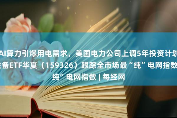 AI算力引爆用电需求，美国电力公司上调5年投资计划，电网设备ETF华夏（159326）跟踪全市场最“纯”电网指数 | 每经网