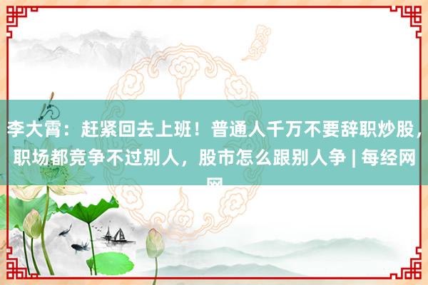 李大霄：赶紧回去上班！普通人千万不要辞职炒股，职场都竞争不过别人，股市怎么跟别人争 | 每经网