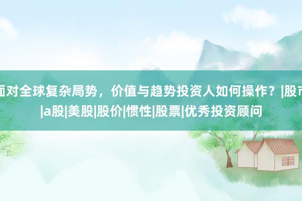 面对全球复杂局势，价值与趋势投资人如何操作？|股市|a股|美股|股价|惯性|股票|优秀投资顾问