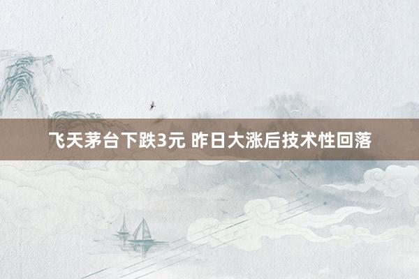 飞天茅台下跌3元 昨日大涨后技术性回落