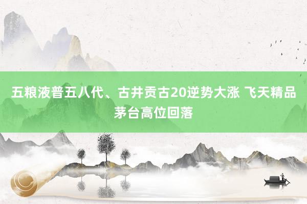 五粮液普五八代、古井贡古20逆势大涨 飞天精品茅台高位回落