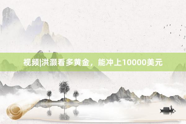 视频|洪灏看多黄金，能冲上10000美元