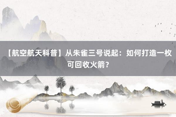 【航空航天科普】从朱雀三号说起：如何打造一枚可回收火箭？