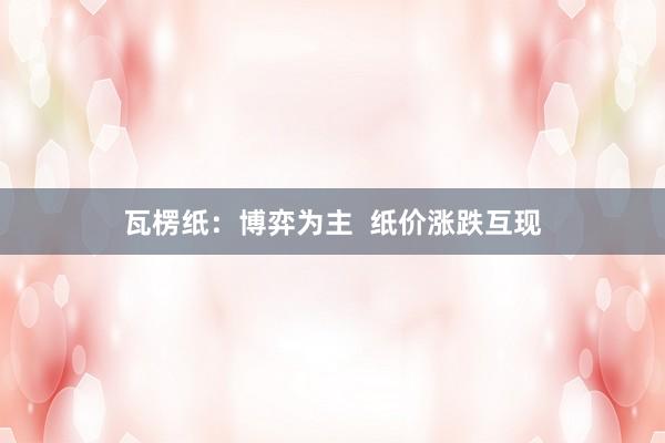 瓦楞纸：博弈为主  纸价涨跌互现