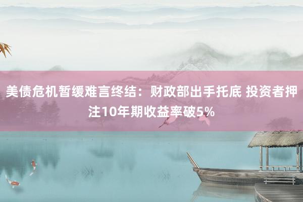 美债危机暂缓难言终结：财政部出手托底 投资者押注10年期收益率破5%