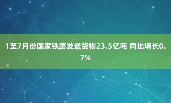 1至7月份国家铁路发送货物23.5亿吨 同比增长0.7%