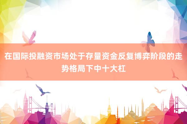 在国际投融资市场处于存量资金反复博弈阶段的走势格局下中十大杠