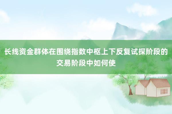 长线资金群体在围绕指数中枢上下反复试探阶段的交易阶段中如何使