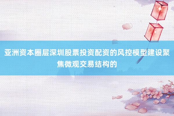 亚洲资本圈层深圳股票投资配资的风控模型建设聚焦微观交易结构的