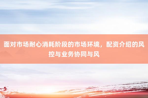 面对市场耐心消耗阶段的市场环境，配资介绍的风控与业务协同与风