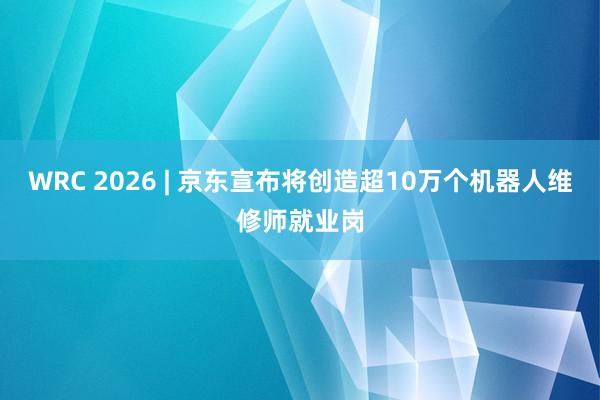 WRC 2026 | 京东宣布将创造超10万个机器人维修师就业岗