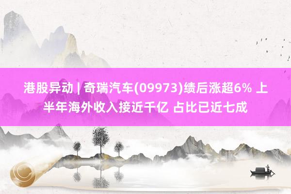 港股异动 | 奇瑞汽车(09973)绩后涨超6% 上半年海外收入接近千亿 占比已近七成
