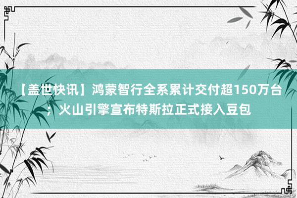 【盖世快讯】鸿蒙智行全系累计交付超150万台；火山引擎宣布特斯拉正式接入豆包