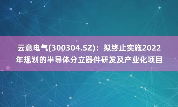 云意电气(300304.SZ)：拟终止实施2022年规划的半导体分立器件研发及产业化项目