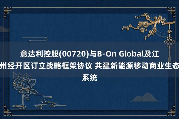 意达利控股(00720)与B-On Global及江苏常州经开区订立战略框架协议 共建新能源移动商业生态系统