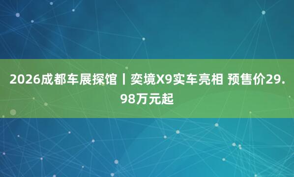 2026成都车展探馆丨奕境X9实车亮相 预售价29.98万元起