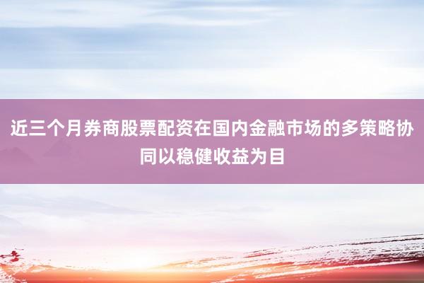 近三个月券商股票配资在国内金融市场的多策略协同以稳健收益为目