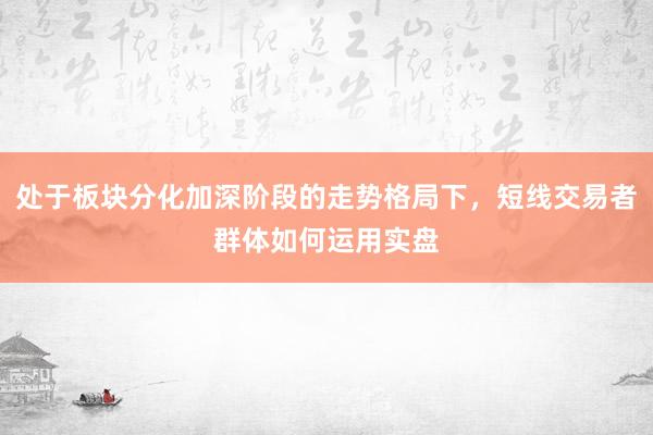 处于板块分化加深阶段的走势格局下，短线交易者群体如何运用实盘